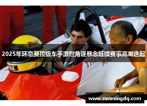 2025年环意赛顶级车手激烈角逐悬念延续赛事高潮迭起