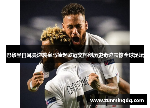 巴黎圣日耳曼逆袭皇马捧起欧冠奖杯创历史奇迹震惊全球足坛