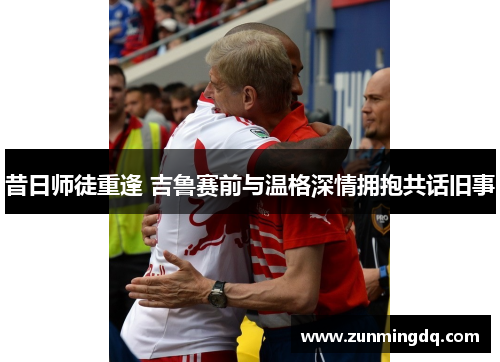 昔日师徒重逢 吉鲁赛前与温格深情拥抱共话旧事