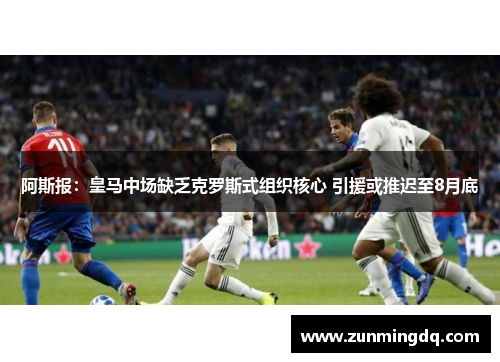 阿斯报：皇马中场缺乏克罗斯式组织核心 引援或推迟至8月底