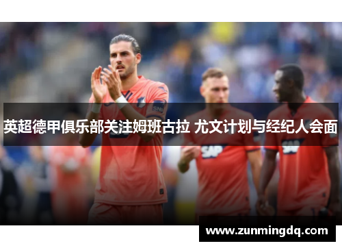 英超德甲俱乐部关注姆班古拉 尤文计划与经纪人会面